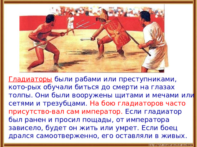  Гладиаторы были рабами или преступниками, кото-рых обучали биться до смерти на глазах толпы. Они были вооружены щитами и мечами или сетями и трезубцами. На бою гладиаторов часто присутство-вал сам император. Если гладиатор был ранен и просил пощады, от императора зависело, будет он жить или умрет. Если боец дрался самоотверженно, его оставляли в живых . 