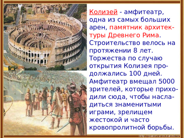  Колизей  - амфитеатр, одна из самых больших арен, памятник архитек-туры Древнего Рима . Строительство велось на протяжении 8 лет. Торжества по случаю открытия Колизея про-должались 100 дней. Амфитеатр вмещал 5000 зрителей, которые прихо-дили сюда, чтобы насла-диться знаменитыми играми, зрелищем жестокой и часто кровопролитной борьбы. 