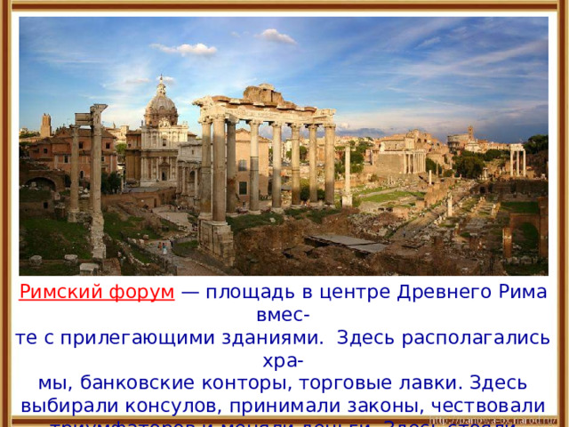 Римский форум — площадь в центре Древнего Рима вмес- те с прилегающими зданиями. Здесь располагались хра- мы, банковские конторы, торговые лавки. Здесь выбирали консулов, принимали законы, чествовали триумфаторов и меняли деньги. Здесь стояли императорские дворцы с мраморными статуями, бассейнами и фресками. 