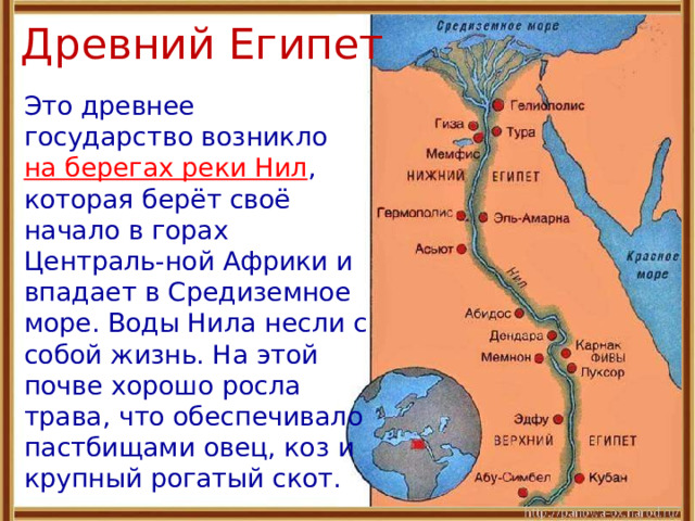 Древний Египет  Это древнее государство возникло на берегах реки Нил , которая берёт своё начало в горах Централь-ной Африки и впадает в Средиземное море. Воды Нила несли с собой жизнь. На этой почве хорошо росла трава, что обеспечивало пастбищами овец, коз и крупный рогатый скот. 