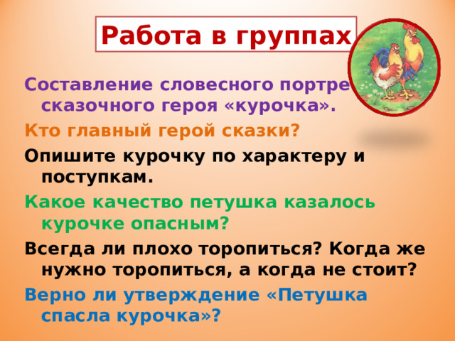 Работа в группах Составление словесного портрета сказочного героя «курочка». Кто главный герой сказки? Опишите курочку по характеру и поступкам. Какое качество петушка казалось курочке опасным? Всегда ли плохо торопиться? Когда же нужно торопиться, а когда не стоит? Верно ли утверждение «Петушка спасла курочка»?  