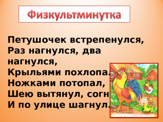 Петушочек встрепенулся,  Раз нагнулся, два нагнулся,  Крыльями похлопал,  Ножками потопал,  Шею вытянул, согнул  И по улице шагнул. 