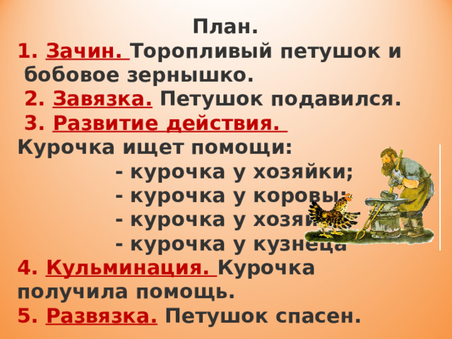  План.  1. Зачин. Торопливый петушок и бобовое зернышко.  2. Завязка.  Петушок подавился.   3. Развитие действия. Курочка ищет помощи:  - курочка у хозяйки;  - курочка у коровы;  - курочка у хозяина;  - курочка у кузнеца  4. Кульминация. Курочка получила помощь.  5. Развязка.  Петушок спасен. 