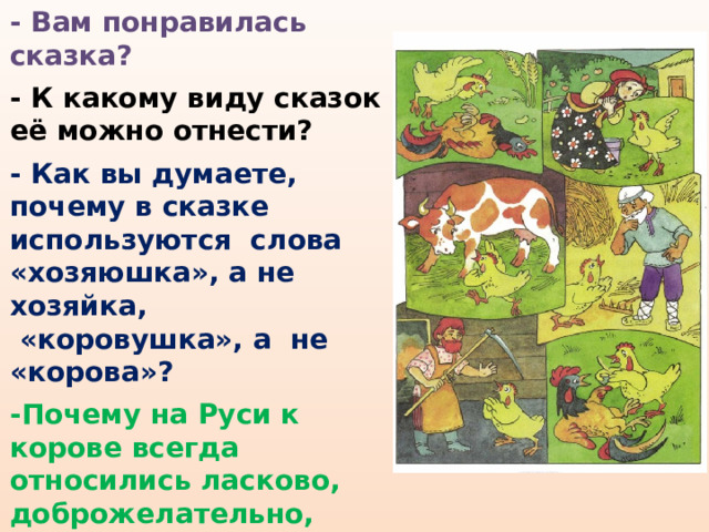 - Вам понравилась сказка?  - К какому виду сказок её можно отнести?   - Как вы думаете, почему в сказке используются слова «хозяюшка», а не хозяйка,  «коровушка», а не «корова»?  -Почему на Руси к корове всегда относились ласково, доброжелательно, почтительно, почему называли «коровушка, матушка»? 