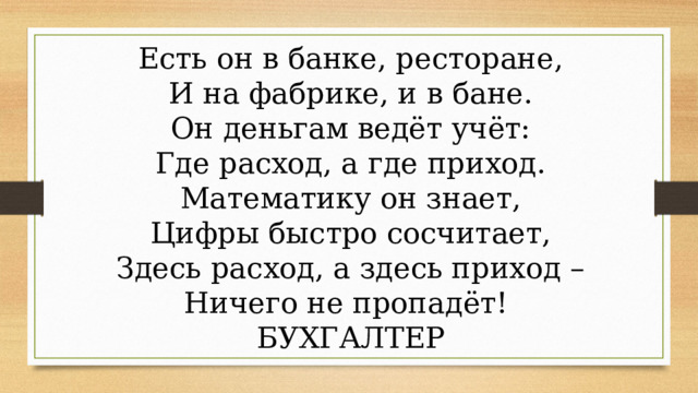 Есть он в банке, ресторане, И на фабрике, и в бане. Он деньгам ведёт учёт: Где расход, а где приход. Математику он знает, Цифры быстро сосчитает, Здесь расход, а здесь приход – Ничего не пропадёт! БУХГАЛТЕР 
