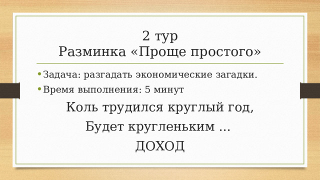 2 тур  Разминка «Проще простого» Задача: разгадать экономические загадки. Время выполнения: 5 минут Коль трудился круглый год, Будет кругленьким ... ДОХОД 