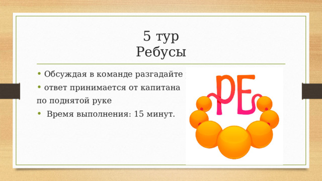 5 тур  Ребусы Обсуждая в команде разгадайте ребусы. ответ принимается от капитана по поднятой руке  Время выполнения: 15 минут. 