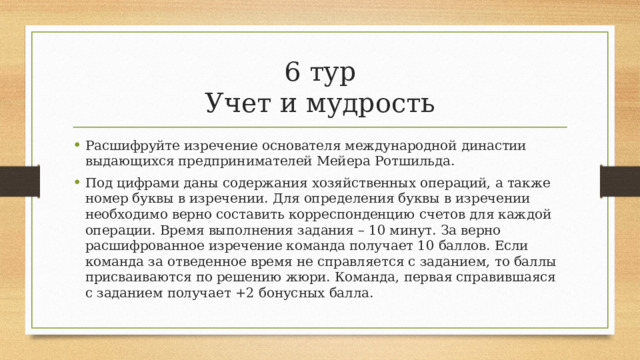 6 тур  Учет и мудрость Расшифруйте изречение основателя международной династии выдающихся предпринимателей Мейера Ротшильда. Под цифрами даны содержания хозяйственных операций, а также номер буквы в изречении. Для определения буквы в изречении необходимо верно составить корреспонденцию счетов для каждой операции. Время выполнения задания – 10 минут. За верно расшифрованное изречение команда получает 10 баллов. Если команда за отведенное время не справляется с заданием, то баллы присваиваются по решению жюри. Команда, первая справившаяся с заданием получает +2 бонусных балла. 