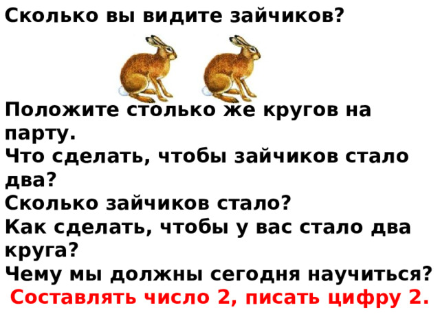 Сколько вы видите зайчиков?    Положите столько же кругов на парту. Что сделать, чтобы зайчиков стало два? Сколько зайчиков стало? Как сделать, чтобы у вас стало два круга? Чему мы должны сегодня научиться? Составлять число 2, писать цифру 2.  