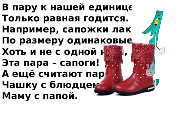 В пару к нашей единице Только равная годится. Например, сапожки лаковые, По размеру одинаковые, Хоть и не с одной ноги, Эта пара – сапоги! А ещё считают парой Чашку с блюдцем, Маму с папой. 