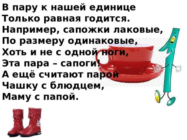 В пару к нашей единице Только равная годится. Например, сапожки лаковые, По размеру одинаковые, Хоть и не с одной ноги, Эта пара – сапоги! А ещё считают парой Чашку с блюдцем, Маму с папой. 