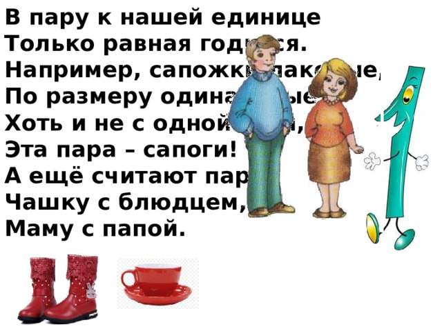 В пару к нашей единице Только равная годится. Например, сапожки лаковые, По размеру одинаковые, Хоть и не с одной ноги, Эта пара – сапоги! А ещё считают парой Чашку с блюдцем, Маму с папой. 