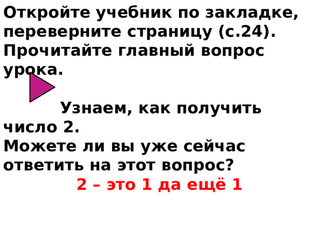 Откройте учебник по закладке, переверните страницу (с.24). Прочитайте главный вопрос урока.  Узнаем, как получить число 2. Можете ли вы уже сейчас ответить на этот вопрос? 2 – это 1 да ещё 1 