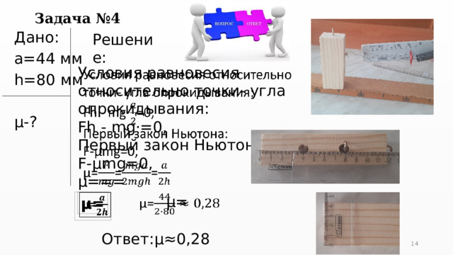 Задача №4 Решение: Дано: a=44 мм h=80 мм µ-?   Условия равновесия относительно точки- угла опрокидывания: Fh - mg·=0, Первый закон Ньютона: F-µmg=0, µ=== µ=   µ=   Ответ:µ≈0,28 5 