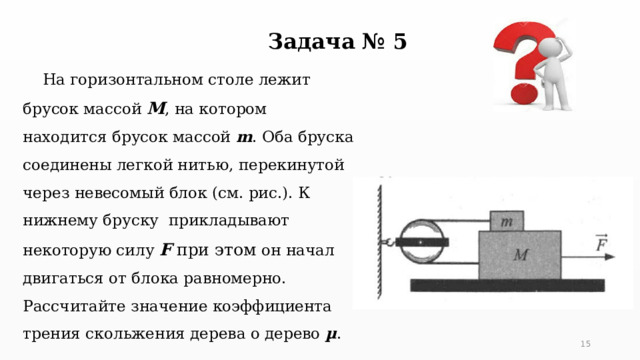 Задача № 5  На горизонтальном столе лежит брусок массой М , на котором находится брусок массой m . Оба бруска соединены легкой нитью, перекинутой через невесомый блок (см. рис.). К нижнему бруску прикладывают некоторую силу F при этом он начал двигаться от блока равномерно. Рассчитайте значение коэффициента трения скольжения дерева о дерево µ . 5 5 