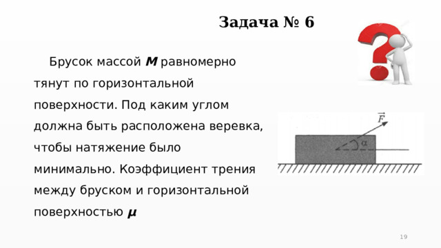 Задача № 6  Брусок массой М равномерно тянут по горизонтальной поверхности. Под каким углом должна быть расположена веревка, чтобы натяжение было минимально. Коэффициент трения между бруском и горизонтальной поверхностью µ   