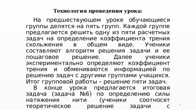 Технология проведения урока:  На предшествующем уроке обучающиеся группы делятся на пять групп. Каждой группе предлагается решить одну из пяти расчетных задач на определение коэффициента трения скольжения в общем виде. Ученики составляют алгоритм решения задачи и ее пошаговое решение. Далее ученики экспериментально определяют коэффициент трения и обмениваются информацией по решению задач с другими группами учащихся. Итог групповой работы – решение пяти задач.  В конце урока предлагается итоговая задача (задача №6) по определению силы натяжения нити (ученики соотносят теоретическое решение задачи с экспериментальными данными).  