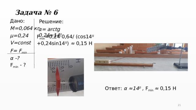 Задача № 6 Решение: Дано: М=0,064 кг µ=0,24 V=const F= F min α -? α= arctg 0,24≈14 0  F min =0,24·0,64/ (cos14 0 +0,24sin14 0 ) ≈ 0,15 H F min - ? Ответ: α ≈14 0 , F min ≈ 0,15 H   