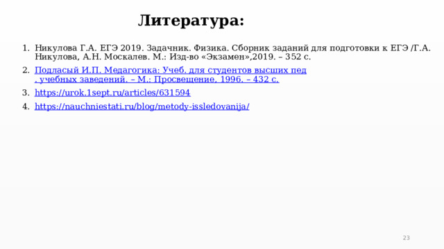 Литература: Никулова Г.А. ЕГЭ 2019. Задачник. Физика. Сборник заданий для подготовки к ЕГЭ /Г.А. Никулова, А.Н. Москалев. М.: Изд-во «Экзамен»,2019. – 352 с. Подласый И.П. Медагогика : Учеб. для студентов высших пед . учебных заведений. – М.: Просвещение, 1996. – 432 с. https://urok.1sept.ru/articles/631594 https://nauchniestati.ru/blog/metody-issledovanija /  