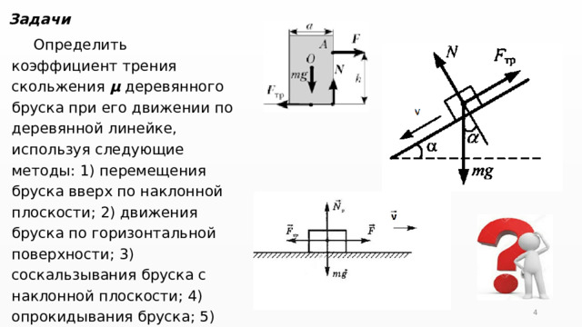 Задачи Определить коэффициент трения скольжения µ деревянного бруска при его движении по деревянной линейке, используя следующие методы: 1) перемещения бруска вверх по наклонной плоскости; 2) движения бруска по горизонтальной поверхности; 3) соскальзывания бруска с наклонной плоскости; 4) опрокидывания бруска; 5) движения связанных тел. Сравните полученные результаты.  