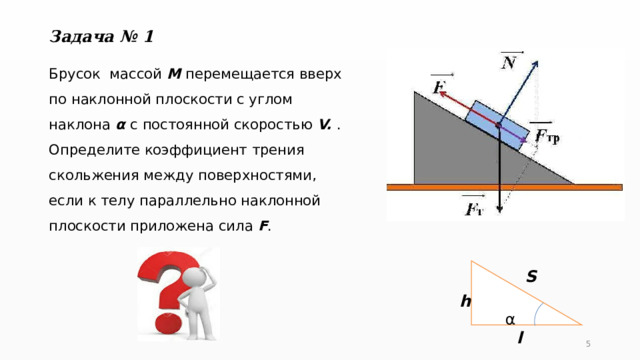 Задача № 1 Брусок массой М перемещается вверх по наклонной плоскости с углом наклона α с  постоянной скоростью V. . Определите коэффициент трения скольжения между поверхностями, если к телу параллельно наклонной плоскости приложена сила F .  α S h l 5 