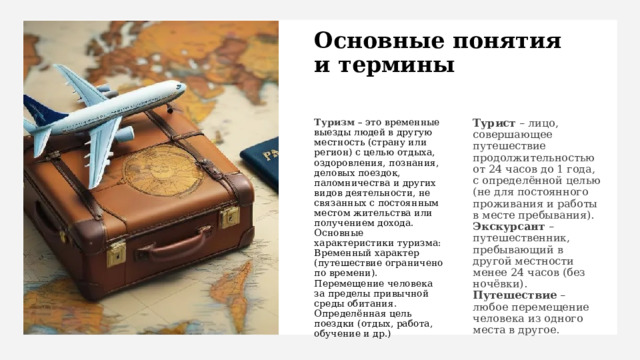 Основные понятия  и термины Туризм  – это временные выезды людей в другую местность (страну или регион) с целью отдыха, оздоровления, познания, деловых поездок, паломничества и других видов деятельности, не связанных с постоянным местом жительства или получением дохода. Турист – лицо, совершающее путешествие продолжительностью от 24 часов до 1 года, с определённой целью (не для постоянного проживания и работы в месте пребывания). Основные характеристики туризма: Экскурсант – путешественник, пребывающий в другой местности менее 24 часов (без ночёвки). Временный характер (путешествие ограничено по времени). Путешествие – любое перемещение человека из одного места в другое. Перемещение человека за пределы привычной среды обитания. Определённая цель поездки (отдых, работа, обучение и др.) 