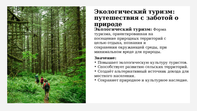 Экологический туризм: путешествия с заботой о природе Экологический туризм: Форма туризма, ориентированная на посещение природных территорий с целью отдыха, познания и сохранения окружающей среды, при минимальном вреде для природы. Значение:  Повышает экологическую культуру туристов.  Способствует развитию сельских территорий.  Создаёт альтернативный источник дохода для местного населения.  Сохраняет природное и культурное наследие. 