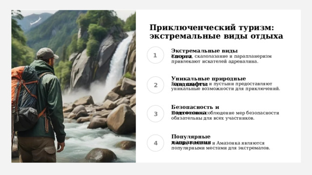 Приключенческий туризм: экстремальные виды отдыха Экстремальные виды спорта Каякинг, скалолазание и парапланеризм привлекают искателей адреналина. Уникальные природные ландшафты Горы, джунгли и пустыни предоставляют уникальные возможности для приключений. Безопасность и подготовка Подготовка и соблюдение мер безопасности обязательны для всех участников. Популярные направления Альпы, Гималаи и Амазонка являются популярными местами для экстремалов. 