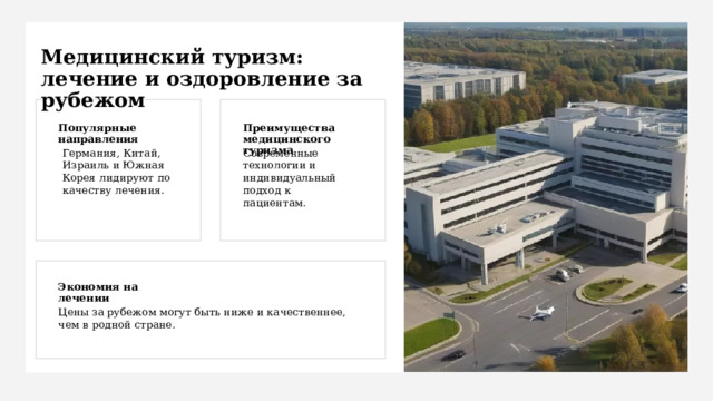 Медицинский туризм: лечение и оздоровление за рубежом Популярные направления Преимущества медицинского туризма Германия, Китай, Израиль и Южная Корея лидируют по качеству лечения. Современные технологии и индивидуальный подход к пациентам. Экономия на лечении Цены за рубежом могут быть ниже и качественнее, чем в родной стране. 