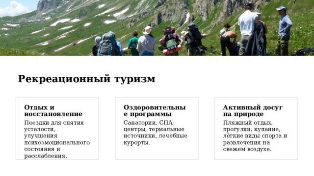 Рекреационный туризм Отдых и восстановление Активный досуг на природе Оздоровительные программы Поездки для снятия усталости, улучшения психоэмоционального состояния и расслабления. Пляжный отдых, прогулки, купание, лёгкие виды спорта и развлечения на свежем воздухе. Санатории, СПА-центры, термальные источники, лечебные курорты. 