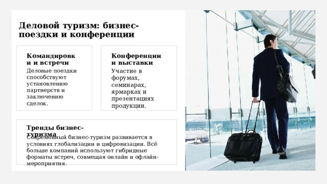 Деловой туризм: бизнес-поездки и конференции Командировки и встречи Конференции и выставки Деловые поездки способствуют установлению партнерств и заключению сделок. Участие в форумах, семинарах, ярмарках и презентациях продукции. Тренды бизнес-туризма Современный бизнес-туризм развивается в условиях глобализации и цифровизации. Всё больше компаний используют гибридные форматы встреч, совмещая онлайн и офлайн-мероприятия. 