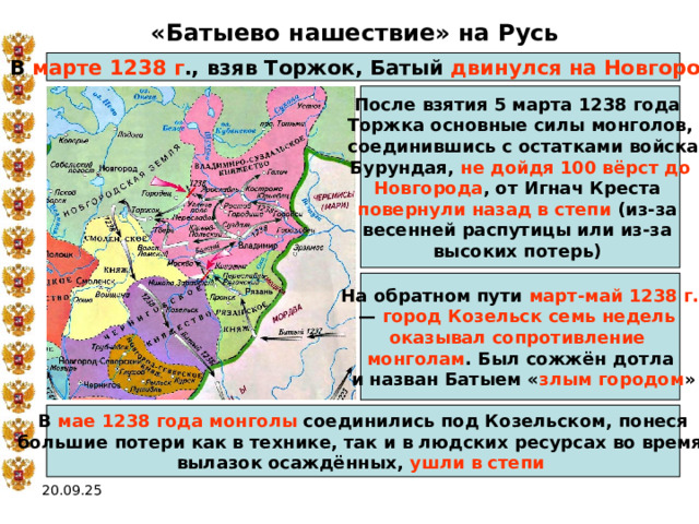 «Батыево нашествие» на Русь В марте 1238 г ., взяв Торжок, Батый двинулся на Новгород После взятия 5 марта 1238 года Торжка основные силы монголов,  соединившись с остатками войска Бурундая, не дойдя 100 вёрст до Новгорода , от Игнач Креста повернули назад в степи (из-за весенней распутицы или из-за высоких потерь) На обратном пути март-май 1238 г. — город Козельск семь недель оказывал сопротивление монголам . Был сожжён дотла  и назван Батыем « злым городом » В мае 1238 года  монголы соединились под Козельском, понеся большие потери как в технике, так и в людских ресурсах во время вылазок осаждённых, ушли в степи  20.09.25 