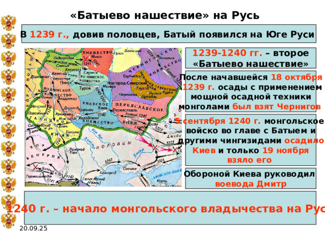 «Батыево нашествие» на Русь В 1239 г., довив половцев, Батый появился на Юге Руси  1239-1240 гг. – второе «Батыево нашествие» После начавшейся 18 октября  1239 г. осады с применением мощной осадной техники монголами был взят Чернигов  5 сентября 1240 г. монгольское войско во главе с Батыем и другими чингизидами осадило  Киев и только 19 ноября взяло его  Обороной Киева руководил воевода Дмитр 1240 г. – начало монгольского владычества на Руси 20.09.25 