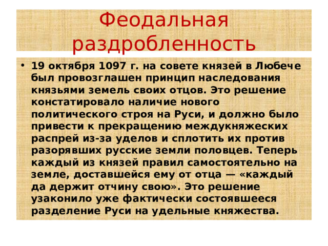 Феодальная раздробленность 19 октября 1097 г. на совете князей в Любече был провозглашен принцип наследования князьями земель своих отцов. Это решение констатировало наличие нового политического строя на Руси, и должно было привести к прекращению междукняжеских распрей из-за уделов и сплотить их против разорявших русские земли половцев. Теперь каждый из князей правил самостоятельно на земле, доставшейся ему от отца — «каждый да держит отчину свою». Это решение узаконило уже фактически состоявшееся разделение Руси на удельные княжества.  