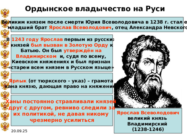 Ордынское владычество на Руси Великим князем после смерти Юрия Всеволодовича в 1238 г. стал его  младший брат Ярослав Всеволодович , отец Александра Невского В 1243 году  Ярослав первым из русских князей был вызван в Золотую Орду к Батыю. Он был утверждён на Владимирском и, судя по всему, Киевском княжениях и был признан «стареи всем князем в Русском языце»  Ярлык (от тюркского - указ) – грамота хана князю, дающая право на княжение  Ханы постоянно стравливали князей друг с другом, ревниво следили за их политикой, не давая никому чрезмерно усилиться Ярослав Всеволодович великий князь Владимирский (1238-1246) 20.09.25 