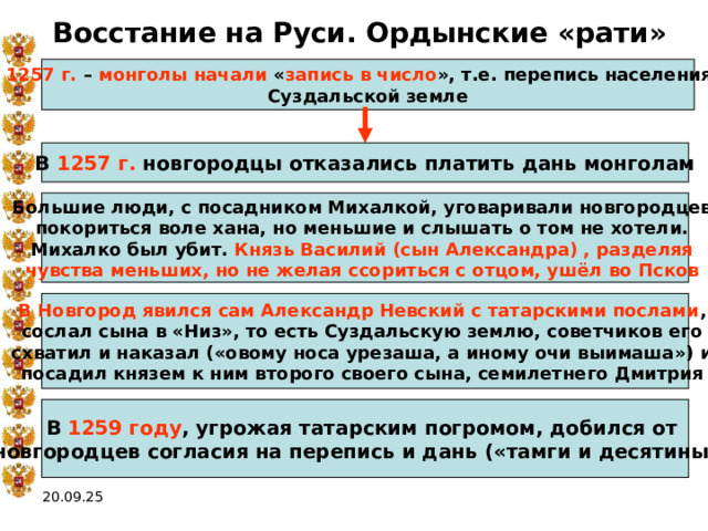 Восстание на Руси. Ордынские «рати» 1257 г. – монголы начали « запись в число », т.е. перепись населения в Суздальской земле В 1257 г. новгородцы отказались платить дань монголам Большие люди, с посадником Михалкой, уговаривали новгородцев покориться воле хана, но меньшие и слышать о том не хотели. Михалко был убит. Князь Василий (сын Александра) , разделяя чувства меньших, но не желая ссориться с отцом, ушёл во Псков  В Новгород явился сам Александр Невский с татарскими послами , сослал сына в «Низ», то есть Суздальскую землю, советчиков его схватил и наказал («овому носа урезаша, а иному очи выимаша») и посадил князем к ним второго своего сына, семилетнего Дмитрия  В 1259 году , угрожая татарским погромом, добился от новгородцев согласия на перепись и дань («тамги и десятины»)  20.09.25 