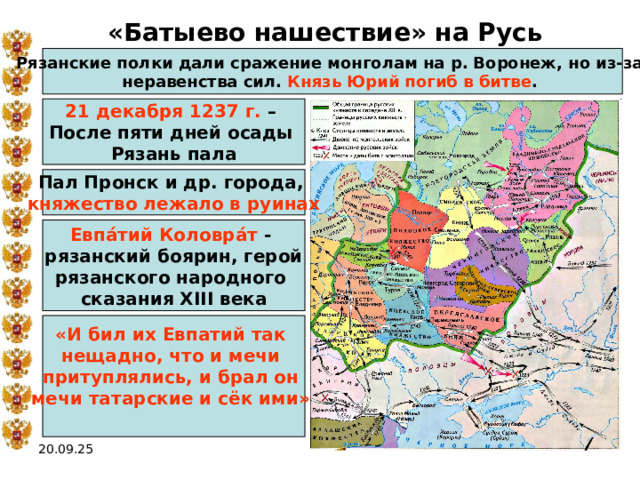 «Батыево нашествие» на Русь Рязанские полки дали сражение монголам на р. Воронеж, но из-за неравенства сил. Князь Юрий погиб в битве . 21 декабря 1237 г. – После пяти дней осады Рязань пала Пал Пронск и др. города, княжество лежало в руинах Евпа́тий Коловра́т - рязанский боярин, герой рязанского народного сказания XIII века «И бил их Евпатий так нещадно, что и мечи притуплялись, и брал он мечи татарские и сёк ими»  20.09.25 