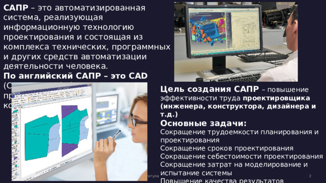 САПР – это автоматизированная система, реализующая информационную технологию проектирования и состоящая из комплекса технических, программных и других средств автоматизации деятельности человека. По английский САПР – это CAD (Computer-Aided Design) – проектирование с помощью компьютера. Цель создания САПР  – повышение эффективности труда проектировщика (инженера, конструктора, дизайнера и т.д.) Основные задачи: Сокращение трудоемкости планирования и проектирования Сокращение сроков проектирования Сокращение себестоимости проектирования Сокращение затрат на моделирование и испытание системы Повышение качества результатов проектирования Вторник, 2 февраля 20XX г. Образец текста нижнего колонтитула  