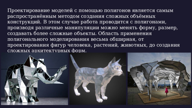 Проектирование моделей с помощью полигонов является самым распространённым методом создания сложных объёмных конструкций. В этом случае работа проводится с полигонами, производя различные манипуляции можно менять форму, размер, создавать более сложные объекты. Область применения полигонального моделирования весьма обширная, от проектирования фигур человека, растений, животных, до создания сложных архитектурных форм. 09/21/2025 