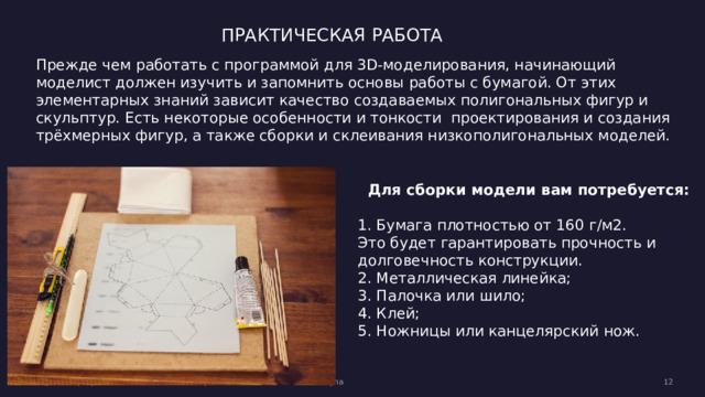 ПРАКТИЧЕСКАЯ РАБОТА Прежде чем работать с программой  для 3D-моделирования, начинающий моделист должен изучить и запомнить основы работы с бумагой. От этих элементарных знаний зависит качество создаваемых полигональных фигур и скульптур. Есть некоторые особенности и тонкости проектирования и создания трёхмерных фигур, а также сборки и склеивания низкополигональных моделей. Для сборки модели вам потребуется:  1. Бумага плотностью от 160 г/м2. Это будет гарантировать прочность и долговечность конструкции.  2. Металлическая линейка; 3. Палочка или шило;  4. Клей;  5. Ножницы или канцелярский нож.   Вторник, 2 февраля 20XX г. Образец текста нижнего колонтитула  