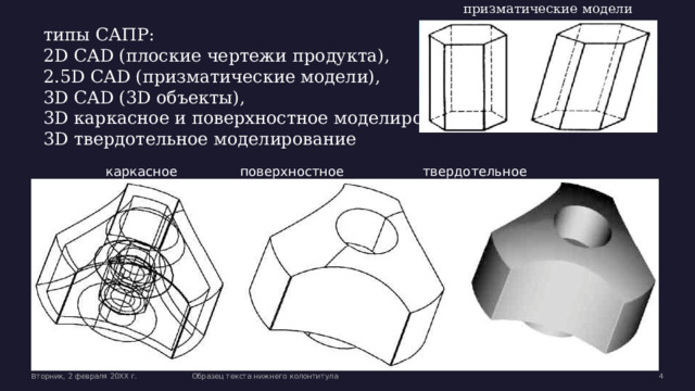 призматические модели типы САПР: 2D CAD (плоские чертежи продукта), 2.5D CAD (призматические модели), 3D CAD (3D объекты), 3D каркасное и поверхностное моделирование 3D твердотельное моделирование каркасное    поверхностное    твердотельное Вторник, 2 февраля 20XX г. Образец текста нижнего колонтитула  