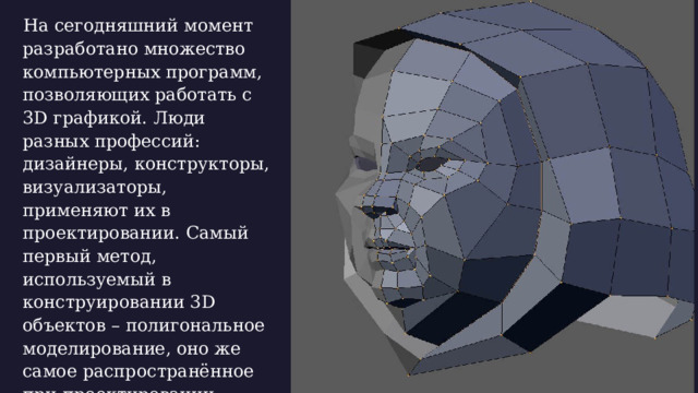  На сегодняшний момент разработано множество компьютерных программ, позволяющих работать с 3D графикой. Люди разных профессий: дизайнеры, конструкторы, визуализаторы, применяют их в проектировании. Самый первый метод, используемый в конструировании 3D объектов – полигональное моделирование, оно же самое распространённое при проектировании интерьеров, зданий, среды обитания человека.  