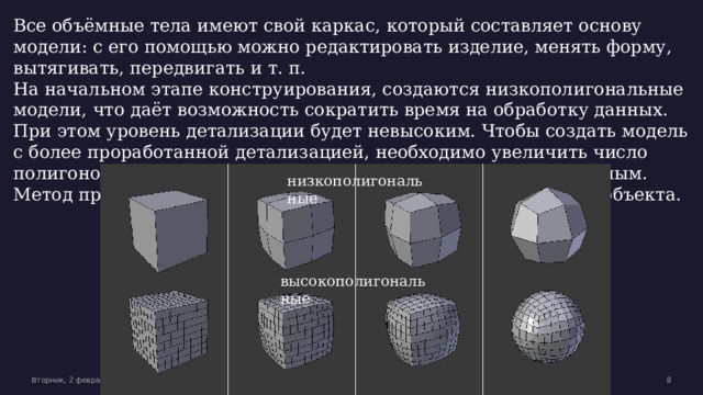 Все объёмные тела имеют свой каркас, который составляет основу модели: с его помощью можно редактировать изделие, менять форму, вытягивать, передвигать и т. п. На начальном этапе конструирования, создаются низкополигональные модели, что даёт возможность сократить время на обработку данных. При этом уровень детализации будет невысоким. Чтобы создать модель с более проработанной детализацией, необходимо увеличить число полигонов, такое изделие будет называться высокополигональным. Метод применяется, когда необходимо создать точную копию объекта. низкополигональные высокополигональные Вторник, 2 февраля 20XX г. Образец текста нижнего колонтитула  