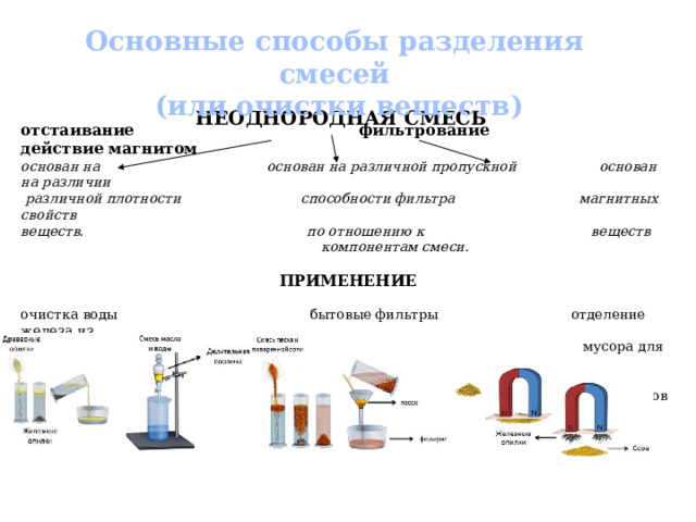 Основные способы разделения смесей  (или очистки веществ) НЕОДНОРОДНАЯ СМЕСЬ отстаивание  фильтрование  действие магнитом основан на основан на различной пропускной  основан на различии  различной плотности способности фильтра магнитных свойств веществ. по отношению к веществ  компонентам смеси . ПРИМЕНЕНИЕ очистка воды бытовые фильтры отделение железа из  мусора для  металлургических  комбинатов 