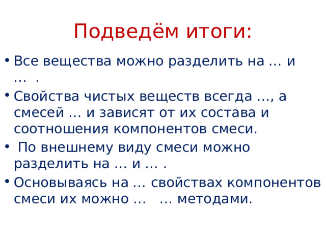 Подведём итоги: Все вещества можно разделить на … и … . Свойства чистых веществ всегда …, а смесей … и зависят от их состава и соотношения компонентов смеси.  По внешнему виду смеси можно разделить на … и … . Основываясь на … свойствах компонентов смеси их можно … … методами. 