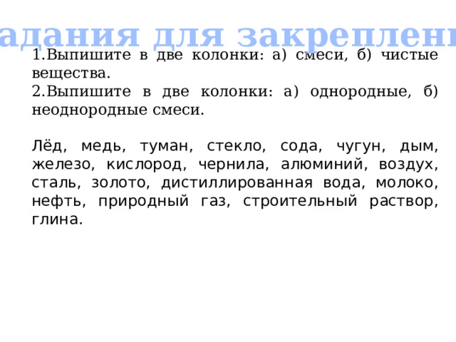 Задания для закрепления 1.Выпишите в две колонки: а) смеси, б) чистые вещества. 2.Выпишите в две колонки: а) однородные, б) неоднородные смеси. Лёд, медь, туман, стекло, сода, чугун, дым, железо, кислород, чернила, алюминий, воздух, сталь, золото, дистиллированная вода, молоко, нефть, природный газ, строительный раствор, глина. 