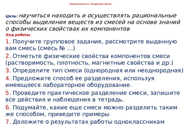  Лабораторный опыт «Разделение смесей»   Цель:  научиться находить и осуществлять рациональные способы выделения веществ из смесей на основе знаний о физических свойствах их компонентов Ход работы : 1. Получите групповое задание, рассмотрите выданную вам смесь (смесь № …) 2. Отметьте физические свойства компонентов смеси (растворимость, плотность, магнитные свойства и др.) 3. Определите тип смеси (однородная или неоднородная) 4 . Предложите способ ее разделения, используя имеющееся лабораторное оборудование. 5. Проведите практическое разделение смеси, запишите все действия и наблюдения в тетрадь. 6. Подумайте, какие еще смеси можно разделить таким же способом, приведите примеры 7. Доложите о результатах работы одноклассникам 