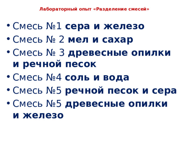  Лабораторный опыт «Разделение смесей»   Смесь №1 сера и железо Смесь № 2 мел и сахар Смесь № 3 древесные опилки и речной песок Смесь №4 соль и вода Смесь №5 речной песок и сера Смесь №5 древесные опилки и железо 