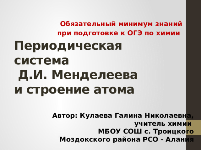 Обязательный минимум знаний при подготовке к ОГЭ по химии Периодическая система  Д.И. Менделеева  и строение атома Автор: Кулаева Галина Николаевна, учитель химии МБОУ СОШ с. Троицкого Моздокского района РСО - Алания 