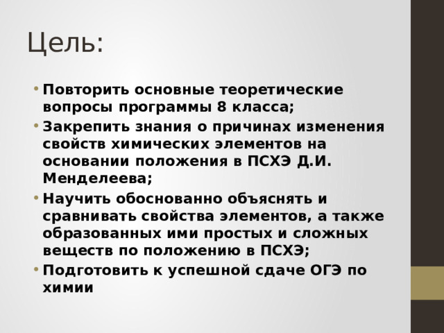 Цель: Повторить основные теоретические вопросы программы 8 класса; Закрепить знания о причинах изменения свойств химических элементов на основании положения в ПСХЭ Д.И. Менделеева; Научить обоснованно объяснять и сравнивать свойства элементов, а также образованных ими простых и сложных веществ по положению в ПСХЭ; Подготовить к успешной сдаче ОГЭ по химии  